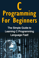 C Programming For Beginners: The Simple Guide to Learning C Programming Language Fast!