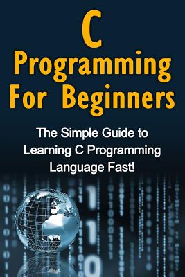 C Programming For Beginners: The Simple Guide to Learning C Programming Language Fast! - Warren, Tim, Dr.