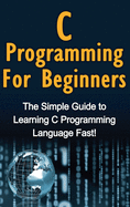 C Programming for Beginners: The Simple Guide to Learning C Programming Language Fast!