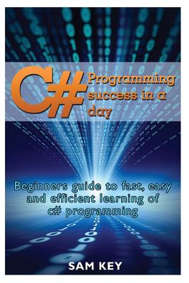 C# Programming Success in a Day: Beginners guide to fast, easy and efficient learning of C# programming - Key, Sam