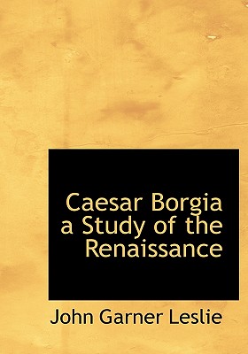 Caesar Borgia a Study of the Renaissance - Leslie, John Garner