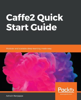 Caffe2 Quick Start Guide: Modular and scalable deep learning made easy - Nanjappa, Ashwin