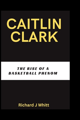 Caitlin Clark: The Rise of A Basketball Phenom - J Whitt, Richard