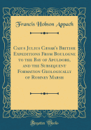 Caius Julius Csar's British Expeditions from Boulogne to the Bay of Apuldore, and the Subsequent Formation Geologically of Romney Marsh (Classic Reprint)