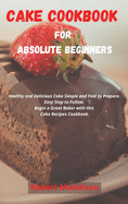 Cake Cookbook for Absolute Beginners: Healthy and Delicious Cake Simple and Fast to Prepare. Easy Step to Follow, Begin a Great Baker with this Cake Recipes Cookbook