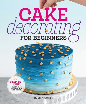 Cake Decorating for Beginners: A Step-By-Step Guide to Decorating Like a Pro - Atwater, Rose