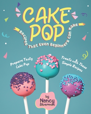 Cake Pop Recipes That Even Beginners Can Make: Prepare Tasty Cake Pop Treats with These Simple Recipes - Silverman, Nancy