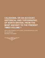 Caledonia, Or An Account, Historical And Topographic, Of North Britain, From The Most Ancient To The Present Times: With A Dictionary Of Places, Chorographical And Philological; Volume 1