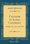 Calendar of Acadia University: Wolfville, Nova Scotia, 1903-1904 (Classic Reprint)