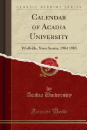 Calendar of Acadia University: Wolfville, Nova Scotta, 1904 1905 (Classic Reprint)