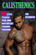 Calisthenics for Beginners: 10 Steps to Build Your Own Bodyweight Training Program: Combine the Best Bodyweight Exercises in Ways That Allow You to Get an Incredibly Effective Street Workout
