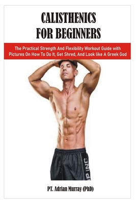 Calisthenics for Beginners: The Practical Strength And Flexibility Workout Guide with Pictures On How To Do It, Get Shred, And Look like A Greek God - Murray (Phd), Pt Adrian