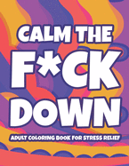 Calm The F*ck Down Adult Coloring Book For Stress Relief: Hilarious Catchphrases And Stress-Relieving Designs To Color, Funny Coloring Pages For Unwinding