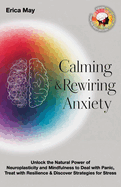 Calming & Rewiring Anxiety; Overcoming, Not Overthinking: Unlock the Natural Power of Neuroplasticity and Mindfulness to Deal with Panic, Treat with Resilience & Discover Strategies for Stress
