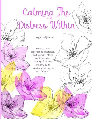 Calming The Distress Within a guided journal: Self-soothing techniques, exercises, and worksheets to soothe stress, manage fear and anxiety, build emotional strength, and flourish., watercolor flowers - Goulet, L S, and Lsgw