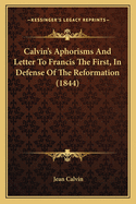 Calvin's Aphorisms And Letter To Francis The First, In Defense Of The Reformation (1844)