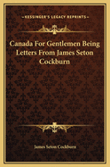 Canada for Gentlemen Being Letters from James Seton Cockburn