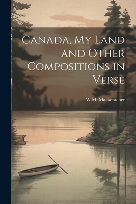 Canada, My Land and Other Compositions in Verse - Mackeracher, W M