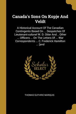 Canada's Sons On Kopje And Veldt: A Historical Account Of The Canadian Contingents Based On ... Despatches Of Lieutenant-colonel W. D. Otter And .. Other ... Officers ... On The Letters Of ... War Correspondents ... C. Frederick Hamilton ... [and - Marquis, Thomas Guthrie