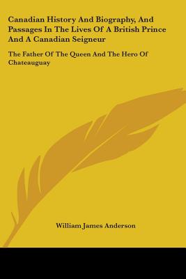 Canadian History And Biography, And Passages In The Lives Of A British Prince And A Canadian Seigneur: The Father Of The Queen And The Hero Of Chateauguay - Anderson, William James