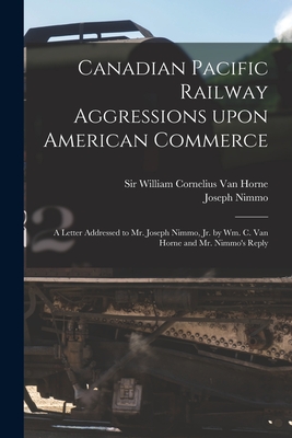 Canadian Pacific Railway Aggressions Upon American Commerce [microform]: a Letter Addressed to Mr. Joseph Nimmo, Jr. by Wm. C. Van Horne and Mr. Nimmo's Reply - Van Horne, William Cornelius, Sir (Creator), and Nimmo, Joseph 1837-1909