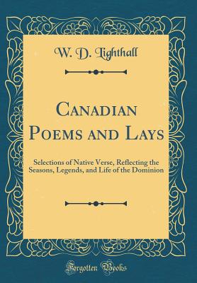 Canadian Poems and Lays: Selections of Native Verse, Reflecting the Seasons, Legends, and Life of the Dominion (Classic Reprint) - Lighthall, W D