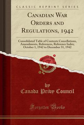 Canadian War Orders and Regulations, 1942: Consolidated Table of Contents Cancellations, Amendments, References, Reference Index; October 1, 1942 to December 31, 1942 (Classic Reprint) - Council, Canada Privy
