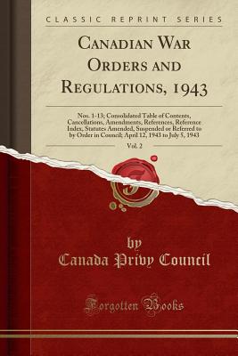 Canadian War Orders and Regulations, 1943, Vol. 2: Nos. 1-13; Consolidated Table of Contents, Cancellations, Amendments, References, Reference Index, Statutes Amended, Suspended or Referred to by Order in Council; April 12, 1943 to July 5, 1943 - Council, Canada Privy