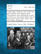 Canal Zone Code an ACT to Revise and Codify the General and Permanent Laws Relating to and in Force in the Canal Zone and to Enact the Canal Zone Code - Canal Zone Laws, Etc (Codes) (Creator)