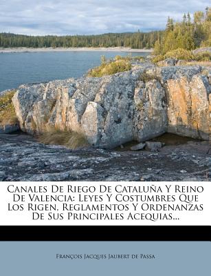 Canales De Riego De Catalua Y Reino De Valencia: Leyes Y Costumbres Que Los Rigen, Reglamentos Y Ordenanzas De Sus Principales Acequias... - Franois Jacques Jaubert de Passa (Creator)