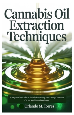 Cannabis Oil Extraction Techniques: A Beginner's Guide to Safely Extracting and Using Cannabis Oil for Health and Wellness - Torres, Orlando M