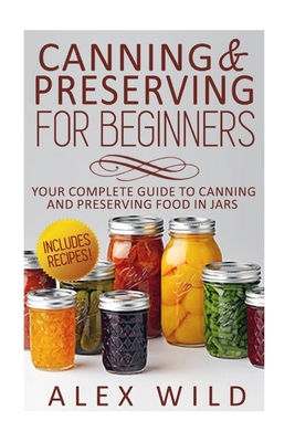 Canning And Preserving For Beginners: Your Complete Guide To Canning And Preserving Food In Jars - Wild, Alex