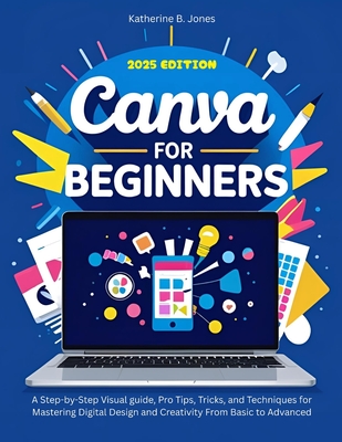 Canva for Beginners: A Step-by-Step Visual guide, Pro Tips, Tricks, and Techniques for Mastering Digital Design and Creativity From Basic to Advanced - Jones, Katherine B