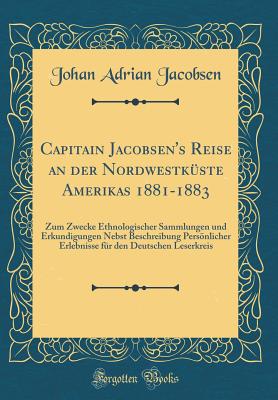 Capitain Jacobsen's Reise an Der Nordwestkuste Amerikas 1881-1883: Zum Zwecke Ethnologischer Sammlungen Und Erkundigungen Nebst Beschreibung Personlicher Erlebnisse Fur Den Deutschen Leserkreis (Classic Reprint) - Jacobsen, Johan Adrian