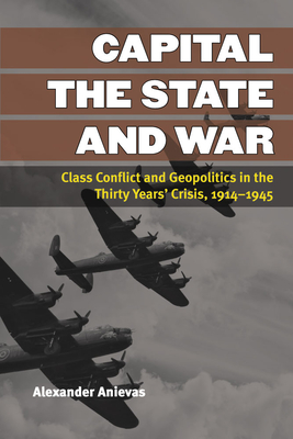 Capital, the State, and War: Class Conflict and Geopolitics in the Thirty Years' Crisis, 1914-1945 - Anievas, Alexander