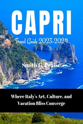 Capri Travel Guide 2023-2024: Where Italy's Art, Culture, and Vacation Bliss Converge - Praise, Smith G