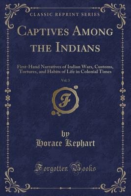 Captives Among the Indians, Vol. 3: First-Hand Narratives of Indian Wars, Customs, Tortures, and Habits of Life in Colonial Times (Classic Reprint) - Kephart, Horace
