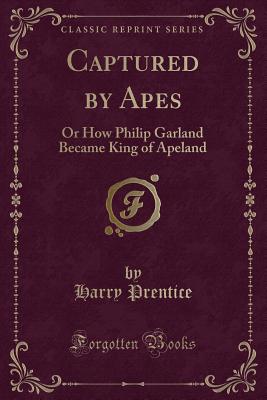 Captured by Apes: Or How Philip Garland Became King of Apeland (Classic Reprint) - Prentice, Harry