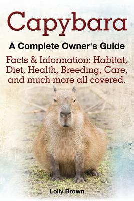 Capybara. Facts & Information: Habitat, Diet, Health, Breeding, Care, and Much More All Covered. a Complete Owner's Guide - Brown, Lolly