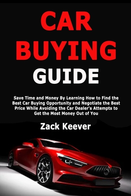 Car Buying Guide: Save Time and Money By Learning How to Find the Best Car Buying Opportunity and Negotiate the Best Price While Avoiding the Car Dealer's Attempts to Get the Most Money Out of You - Keever, Zack