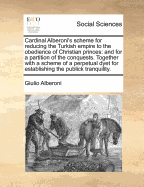 Cardinal Alberoni's Scheme for Reducing the Turkish Empire to the Obedience of Christian Princes: And for a Partition of the Conquests. Together with a Scheme of a Perpetual Dyet for Establishing the Publick Tranquility