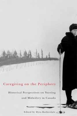 Caregiving on the Periphery: Historical Perspectives on Nursing and Midwifery in Canada - Rutherdale, Myra