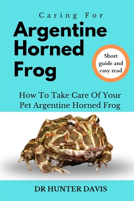 Caring for Argentine Horned Frog: How to Take Care of Your Pet Argentine Horned Frog - Davis, Hunter, Dr.