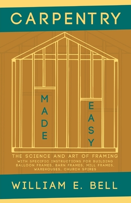 Carpentry Made Easy - The Science and Art of Framing - With Specific Instructions for Building Balloon Frames, Barn Frames, Mill Frames, Warehouses, Church Spires - Bell, William E