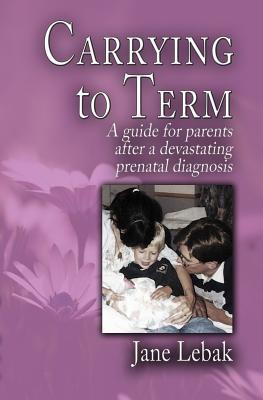 Carrying to Term: A Guide for Parents After a Devastating Prenatal Diagnosis - Lebak, Jane
