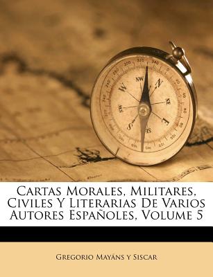 Cartas Morales, Militares, Civiles Y Literarias de Varios Autores Espaoles, Volume 5 - Gregorio Mayans y Siscar (Creator)