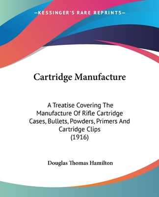 Cartridge Manufacture: A Treatise Covering The Manufacture Of Rifle Cartridge Cases, Bullets, Powders, Primers And Cartridge Clips (1916) - Hamilton, Douglas Thomas