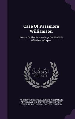 Case Of Passmore Williamson: Report Of The Proceedings On The Writ Of Habeas Corpus - Kane, John Kintzing, and Williamson, Passmore, and Cannon, Arthur