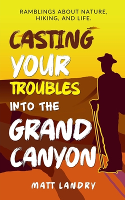 Casting Your Troubles Into the Grand Canyon: Ramblings About Hiking, Nature, and Life. - Landry, Matt