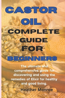 Castor oil complete guide for beginners: The ultimate and comprehensive guide for discovering and using the remedies of Elixir for healthy and good living. - H Monroe, Heather